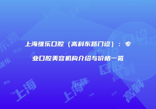 上海维乐口腔（高科东路门诊）：专业口腔美容机构介绍与价格一览