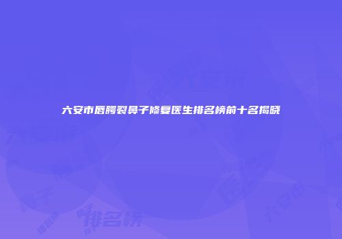 六安市唇腭裂鼻子修复医生排名榜前十名揭晓