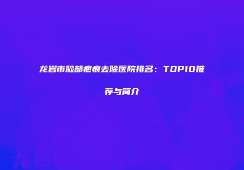 龙岩市脸部疤痕去除医院排名：TOP10推荐与简介