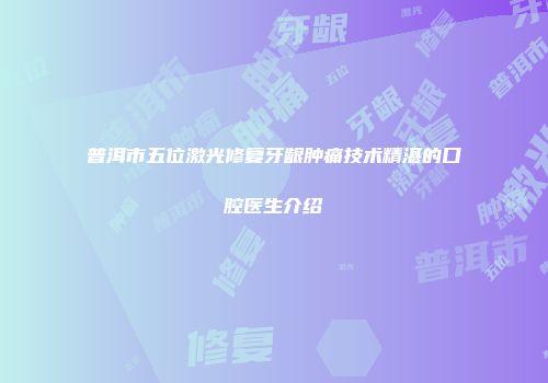 普洱市五位激光修复牙龈肿痛技术精湛的口腔医生介绍