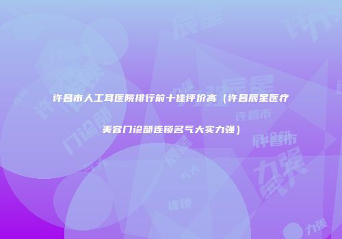 许昌市人工耳医院排行前十佳评价高（许昌辰星医疗美容门诊部连锁名气大实力强）