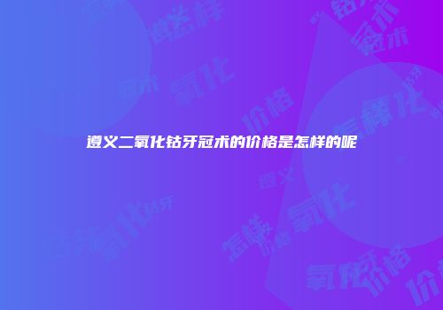 遵义二氧化钴牙冠术的价格是怎样的呢