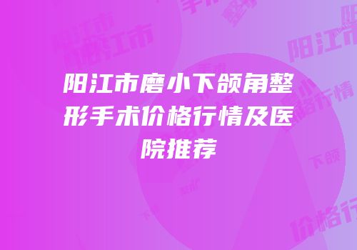 阳江市磨小下颌角整形手术价格行情及医院推荐