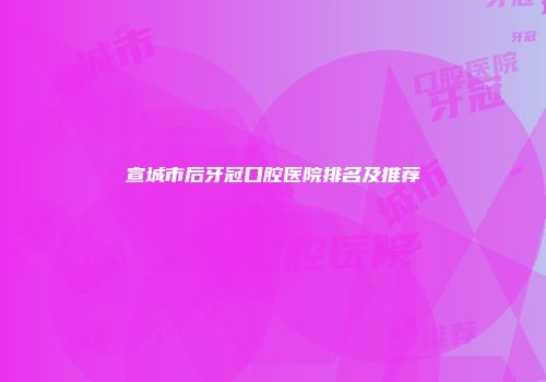 宣城市后牙冠口腔医院排名及推荐