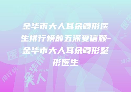 金华市大人耳朵畸形医生排行榜前五深受信赖-金华市大人耳朵畸形整形医生