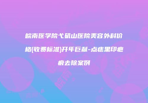 皖南医学院弋矶山医院美容外科价格(收费标准)开年巨献-点痣黑印疤痕去除案例