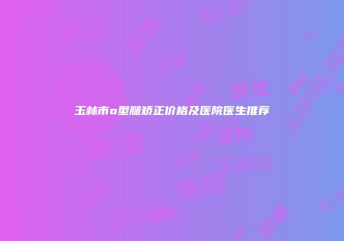 玉林市o型腿矫正价格及医院医生推荐