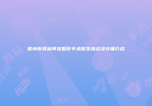 常州市耳朵再造整形手术医生排名及详细介绍