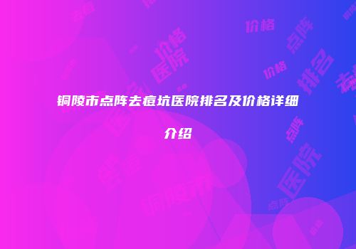 铜陵市点阵去痘坑医院排名及价格详细介绍