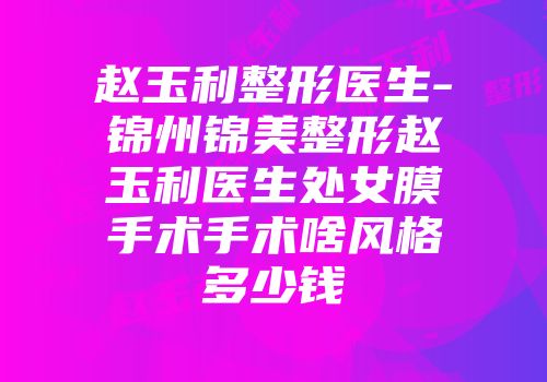 赵玉利整形医生-锦州锦美整形赵玉利医生处女膜手术手术啥风格多少钱