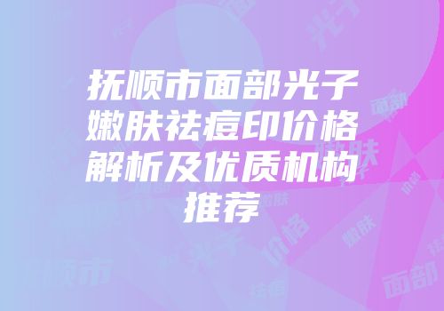 抚顺市面部光子嫩肤祛痘印价格解析及优质机构推荐