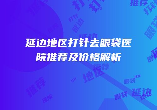 延边地区打针去眼袋医院推荐及价格解析