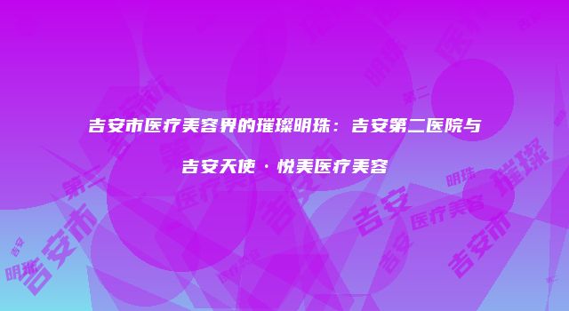 吉安市医疗美容界的璀璨明珠：吉安第二医院与吉安天使·悦美医疗美容