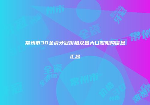 常州市3D全瓷牙冠价格及各大口腔机构信息汇总