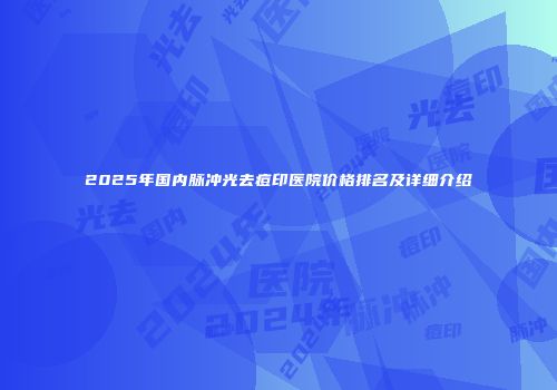 2025年国内脉冲光去痘印医院价格排名及详细介绍