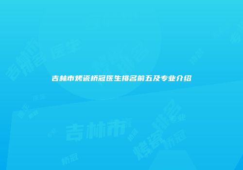 吉林市烤瓷桥冠医生排名前五及专业介绍