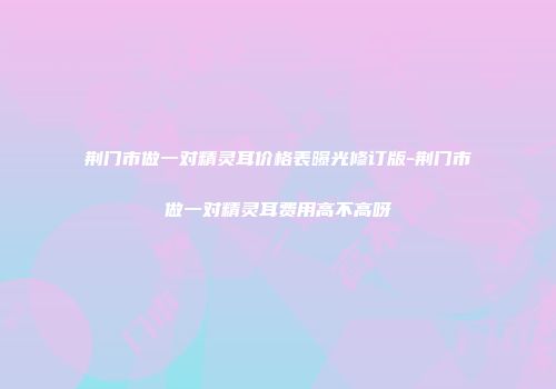 荆门市做一对精灵耳价格表曝光修订版-荆门市做一对精灵耳费用高不高呀