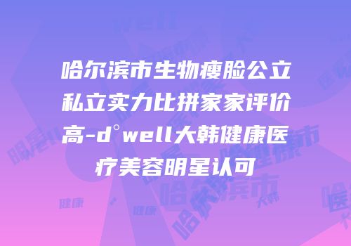 哈尔滨市生物瘦脸公立私立实力比拼家家评价高-d°well大韩健康医疗美容明星认可