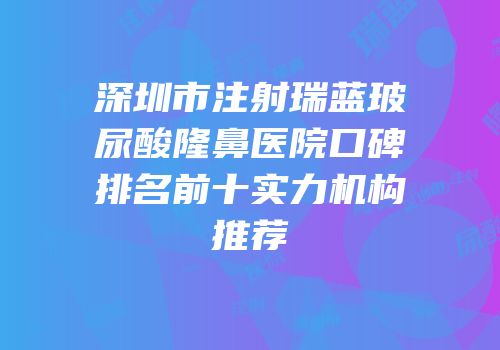 深圳市注射瑞蓝玻尿酸隆鼻医院口碑排名前十实力机构推荐