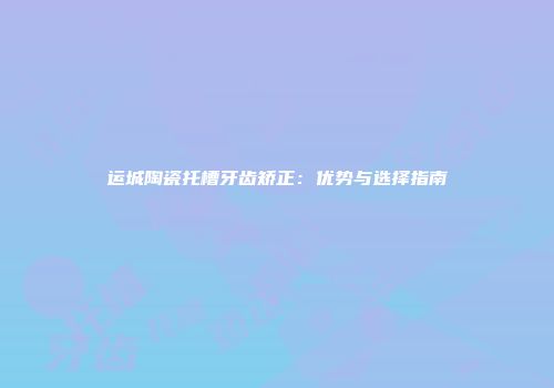 运城陶瓷托槽牙齿矫正：优势与选择指南