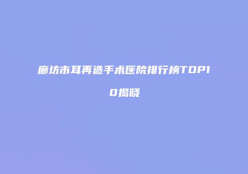 廊坊市耳再造手术医院排行榜TOP10揭晓