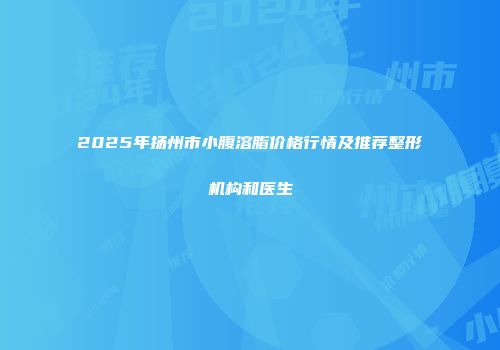 2025年扬州市小腹溶脂价格行情及推荐整形机构和医生