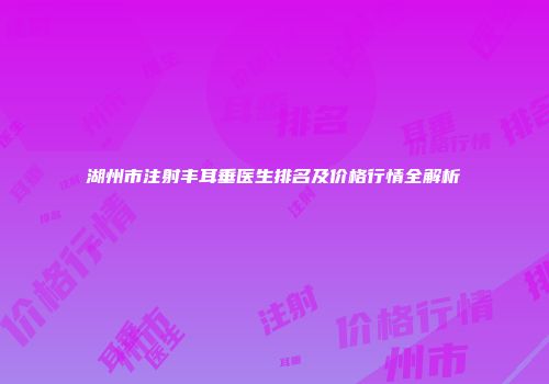 湖州市注射丰耳垂医生排名及价格行情全解析