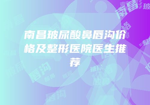 南昌玻尿酸鼻唇沟价格及整形医院医生推荐