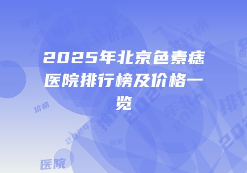 2025年北京色素痣医院排行榜及价格一览