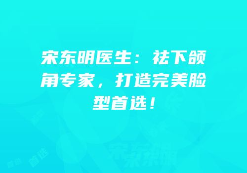 宋东明医生：祛下颌角专家，打造完美脸型首选！