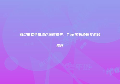 营口市老年斑治疗医院榜单：Top10优质医疗机构推荐
