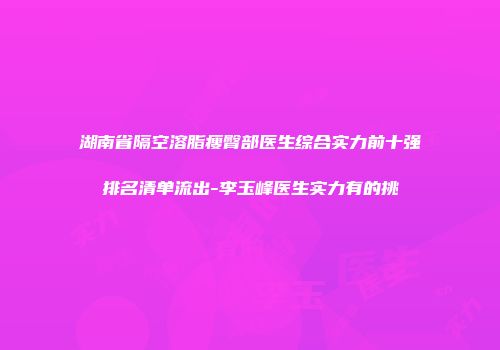 湖南省隔空溶脂瘦臀部医生综合实力前十强排名清单流出-李玉峰医生实力有的挑