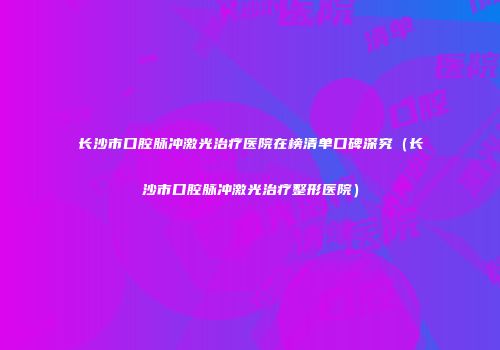 长沙市口腔脉冲激光治疗医院在榜清单口碑深究（长沙市口腔脉冲激光治疗整形医院）