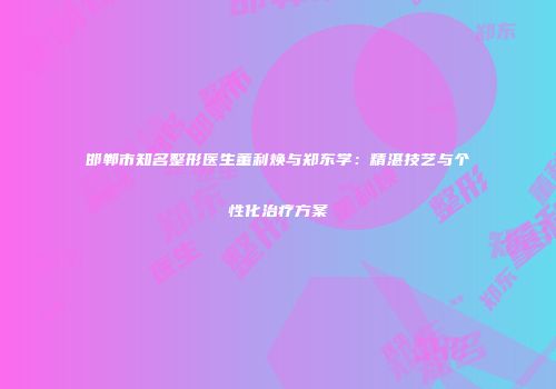 邯郸市知名整形医生董利焕与郑东学：精湛技艺与个性化治疗方案
