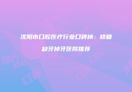 沈阳市口腔医疗行业口碑榜：修复缺牙掉牙医院推荐