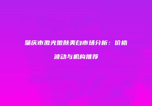 肇庆市激光嫩肤美白市场分析：价格波动与机构推荐