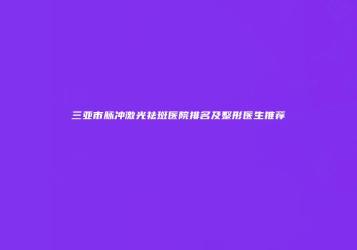 三亚市脉冲激光祛斑医院排名及整形医生推荐