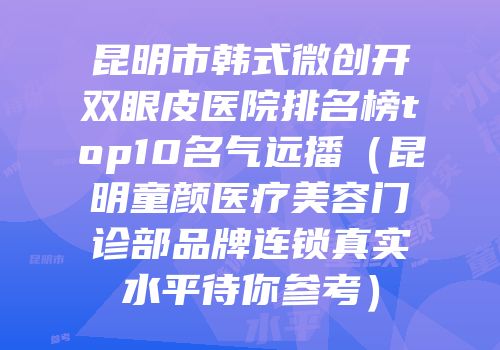 昆明市韩式微创开双眼皮医院排名榜top10名气远播（昆明童颜医疗美容门诊部品牌连锁真实水平待你参考）