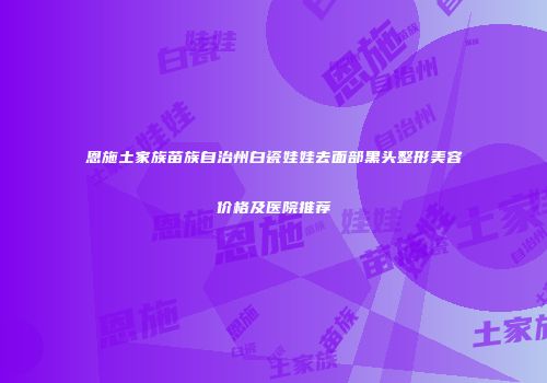 恩施土家族苗族自治州白瓷娃娃去面部黑头整形美容价格及医院推荐
