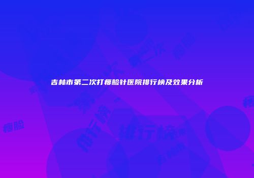 吉林市第二次打瘦脸针医院排行榜及效果分析
