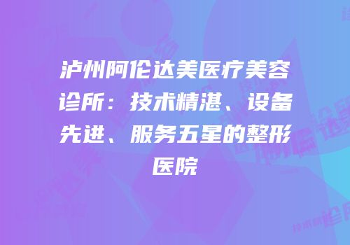 泸州阿伦达美医疗美容诊所：技术精湛、设备先进、服务五星的整形医院