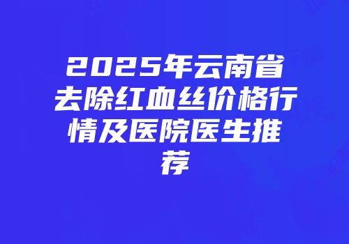 2025年云南省去除红血丝价格行情及医院医生推荐