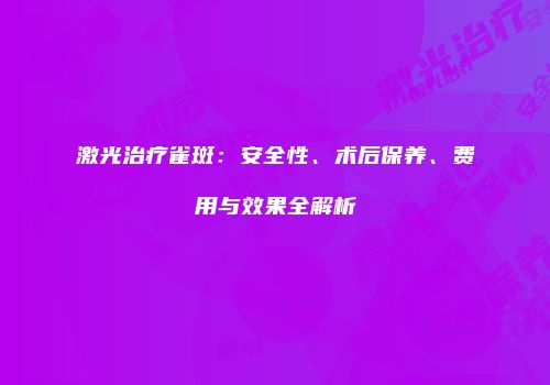 激光治疗雀斑：安全性、术后保养、费用与效果全解析