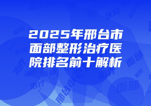 2025年邢台市面部整形治疗医院排名前十解析