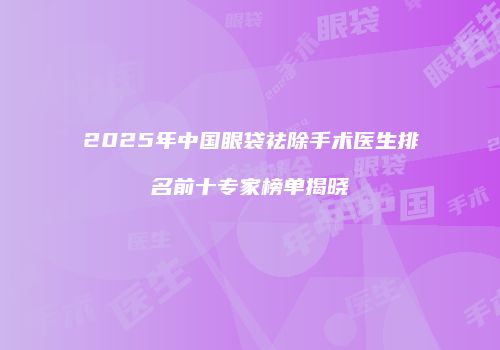 2025年中国眼袋祛除手术医生排名前十专家榜单揭晓