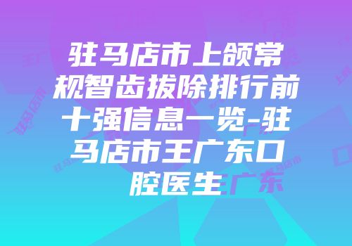 驻马店市上颌常规智齿拔除排行前十强信息一览-驻马店市王广东口腔医生