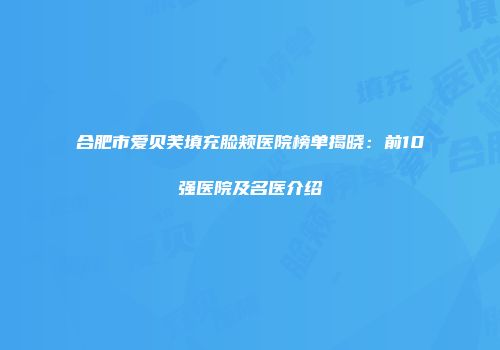 合肥市爱贝芙填充脸颊医院榜单揭晓：前10强医院及名医介绍