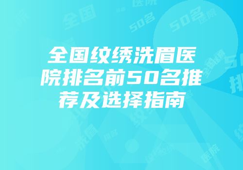 全国纹绣洗眉医院排名前50名推荐及选择指南