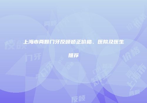 上海市两颗门牙反颌矫正价格、医院及医生推荐