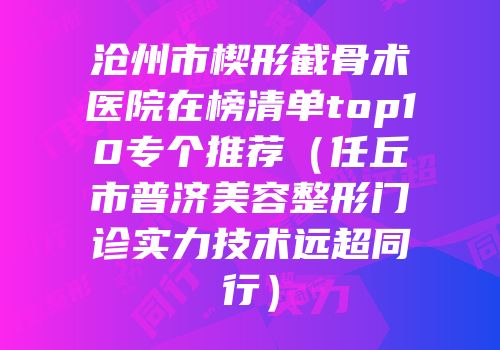 沧州市楔形截骨术医院在榜清单top10专个推荐（任丘市普济美容整形门诊实力技术远超同行）
